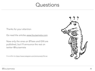 @louisemeta
Questions
Thanks for your attention
Go read the articles www.louisemeta.com
Now only the ones on BTrees and GIN are
published, but I’ll announce the rest on
twitter @louisemeta
Crocodiles by https://www.instagram.com/zimmoriarty/?hl=en
!45
 