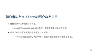 初心者にとってFormの厄介なところ
複数のクラスが関わってくる。
modelやtemplate,validatorなど、複数の要素が絡んでくる。
パラメータなどを変更できるポイントが多い。
「ラベルを変えたい」だけでも、変更可能な場所が何箇所もある...
10
 
