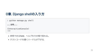 0章.Djangoshellの入り方
$ python manage.py shell

...省略...

(InteractiveConsole)

>>> 

参照できるfield、ヘルプをその場で見れる。
テストコードを書くハードルが下がる.
13
 