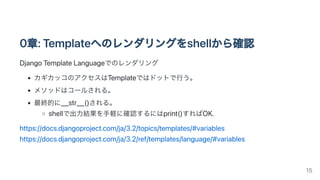 0章:Templateへのレンダリングをshellから確認
DjangoTemplateLanguageでのレンダリング
カギカッコのアクセスはTemplateではドットで行う。
メソッドはコールされる。
最終的に__str__()される。
shellで出力結果を手軽に確認するにはprint()すればOK.
https://docs.djangoproject.com/ja/3.2/topics/templates/#variables

https://docs.djangoproject.com/ja/3.2/ref/templates/language/#variables
15
 