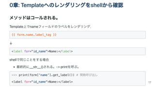 0章:Templateへのレンダリングをshellから確認
メソッドはコールされる。
Template上でnameフィールドのラベルをレンダリング.
{{ form.name.label_tag }}
↓
<label for="id_name">Name:</label>

shellで同じことをする場合
最終的に__str__()される。->printを呼ぶ。
>>> print(form['name'].get_label()) # 関数呼び出し

<label for="id_name">Name:</label>
 17
 
