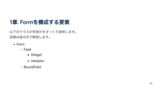 1章.Formを構成する要素
以下のクラスが何者かをざっくり説明します。

詳細は後の方で解説します。
Form
Field
Widget
Validator
BoundField
19
 