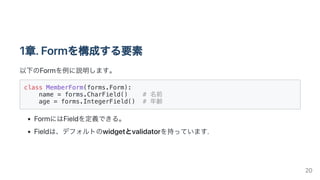 1章.Formを構成する要素
以下のFormを例に説明します。
class MemberForm(forms.Form):

name = forms.CharField() # 名前

age = forms.IntegerField() # 年齢

FormにはFieldを定義できる。
Fieldは、デフォルトのwidgetとvalidatorを持っています.
20
 