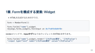 1章.Formを構成する要素:Widget
HTMLを生成するためのクラス.
form = MemberForm())

form.fields['name'].widget

<django.forms.widgets.TextInput at 0x7fe0fb4b04f0>
renderメソッドで、inputタグのようなウィジェットのHTMLを作ります。
form.fields['name'].widget.render('これがname属性', 'これがvalue')

'<input type="text" name="これがname属性" value="これがvalue">'

22
 