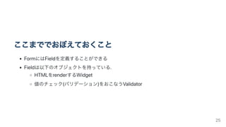 ここまででおぼえておくこと
FormにはFieldを定義することができる
Fieldは以下のオブジェクトを持っている.
HTMLをrenderするWidget
値のチェック(バリデーション)をおこなうValidator
25
 