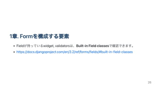1章.Formを構成する要素
Fieldが持っているwidget,validatorsは、Built-inFieldclassesで確認できます。
https://docs.djangoproject.com/en/3.2/ref/forms/fields/#built-in-field-classes
26
 