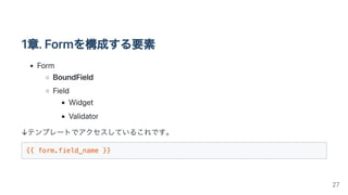1章.Formを構成する要素
Form
BoundField
Field
Widget
Validator
↓テンプレートでアクセスしているこれです。
{{ form.field_name }}

27
 
