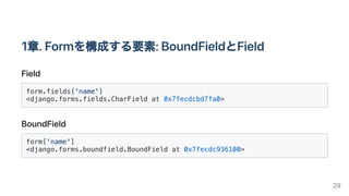 1章.Formを構成する要素:BoundFieldとField
Field
form.fields['name']

<django.forms.fields.CharField at 0x7fecdcbd7fa0>

BoundField
form['name']

<django.forms.boundfield.BoundField at 0x7fecdc936100>

29
 