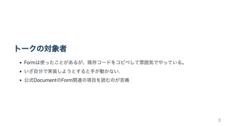 トークの対象者
Formは使ったことがあるが、既存コードをコピペして雰囲気でやっている。
いざ自分で実装しようとすると手が動かない.
公式DocumentのForm関連の項目を読むのが苦痛
3
 