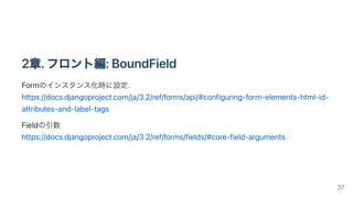 2章.フロント編:BoundField
Formのインスタンス化時に設定.

https://docs.djangoproject.com/ja/3.2/ref/forms/api/#configuring-form-elements-html-id-
attributes-and-label-tags
Fieldの引数

https://docs.djangoproject.com/ja/3.2/ref/forms/fields/#core-field-arguments
37
 