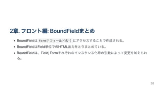 2章.フロント編:BoundFieldまとめ
BoundFieldは form['フィールド名'] にアクセスすることで作成される。
BoundFieldはField単位でのHTML出力をとりまとめている。
BoundFieldは、Field,Formそれぞれのインスタンス化時の引数によって変更を加えられ
る。
38
 