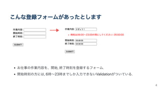 こんな登録フォームがあったとします
お仕事の作業内容を、開始,終了時刻を登録するフォーム.
開始時刻の方には,6時〜23時までしか入力できないValidationがついている.
4
 