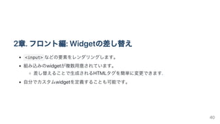 2章.フロント編:Widgetの差し替え
<input> などの要素をレンダリングします。
組み込みのwidgetが複数用意されています。
差し替えることで生成されるHTMLタグを簡単に変更できます.
自分でカスタムwidgetを定義することも可能です。
40
 