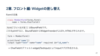 2章.フロント編:Widgetの差し替え
Formの定義
class MemberForm(forms.Form):

name = forms.CharField()

form['フィールド名'] はBoundFieldです。

これをprintすると、BoundFieldからWidgetのrenderがよばれ,HTMLが作られます。
form = MemberForm()

print(form['name'])

<input type="text" name="name" required id="id_name">

CharFieldのデフォルトwidget(TextInput)によりinputタグが作成される.
41
 