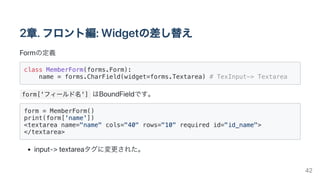 2章.フロント編:Widgetの差し替え
Formの定義
class MemberForm(forms.Form):

name = forms.CharField(widget=forms.Textarea) # TexInput-> Textarea

form['フィールド名'] はBoundFieldです。
form = MemberForm()

print(form['name'])

<textarea name="name" cols="40" rows="10" required id="id_name">

</textarea>

input->textareaタグに変更された。
42
 