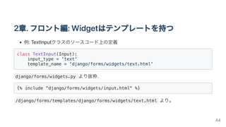 2章.フロント編:Widgetはテンプレートを持つ
例:TextInputクラスのソースコード上の定義
class TextInput(Input):

input_type = 'text'

template_name = 'django/forms/widgets/text.html'

django/forms/widgets.py より抜粋.
{% include "django/forms/widgets/input.html" %}

/django/forms/templates/django/forms/widgets/text.html より。
44
 