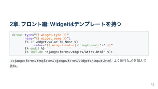 2章.フロント編:Widgetはテンプレートを持つ
<input type="{{ widget.type }}"

name="{{ widget.name }}"i

{% if widget.value != None %}

value="{{ widget.value|stringformat:'s' }}"

{% endif %}

{% include "django/forms/widgets/attrs.html" %}>

/django/forms/templates/django/forms/widgets/input.html より改行などを加えて
抜粋。
45
 