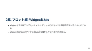 2章.フロント編:Widgetまとめ
Widgetクラスはテンプレート+レンダリングのロジックを再利用可能な形でまとめてい
る。
WidgetのrenderメソッドはBoundFieldから呼ばれて利用される。
46
 