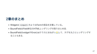 2章のまとめ
Widgetは <input> のようなFormの部品を定義している。
BoundFieldはField単位のHTMLレンダリングの取りまとめ役.
BoundFieldはwidgetやErrorListクラスにおねがい して、タグを丸ごとレンダリングす
ることもある.
47
 