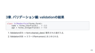 3章.バリデーション編:validationの結果
class JslMemberForm(forms.Form):

name = forms.CharField() # 名前

age = forms.IntegerField() # 年齢

1.Validation成功->form.cleaned_dataに整形された値が入る.
2.Validation失敗->エラーがform.errorsにまとめられる.
49
 
