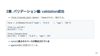 3章.バリデーション編:validation成功
form.cleaned_data (dict)に「cleanされた」値が入る。
form = JslMemberForm({'name': 'たろう ', 'age': '20'})

form.is_valid()

Out[69]: True

form.cleaned_data

Out[70]: {'name': 'たろう', 'age': 20}

nameは後ろのスペースが除去されている
ageはint型に変更されている.
50
 