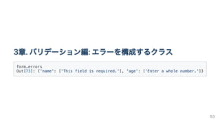 3章.バリデーション編:エラーを構成するクラス
form.errors

Out[73]: {'name': ['This field is required.'], 'age': ['Enter a whole number.']}

53
 