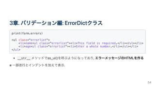 3章.バリデーション編:ErrorDictクラス
print(form.errors)

<ul class="errorlist">

<li>name<ul class="errorlist"><li>This field is required.</li></ul></li>

<li>age<ul class="errorlist"><li>Enter a whole number.</li></ul></li>

</ul>

__str__ メソッドでas_ul()を呼ぶようになっており,エラーメッセージのHTMLを作る
※ 一部改行とインデントを加えて表示.
54
 