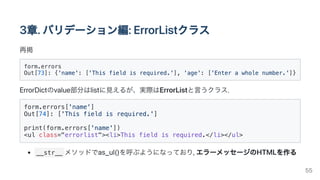 3章.バリデーション編:ErrorListクラス
再掲
form.errors

Out[73]: {'name': ['This field is required.'], 'age': ['Enter a whole number.']}

ErrorDictのvalue部分はlistに見えるが、実際はErrorListと言うクラス.
form.errors['name']

Out[74]: ['This field is required.']

print(form.errors['name'])

<ul class="errorlist"><li>This field is required.</li></ul>

__str__ メソッドでas_ul()を呼ぶようになっており,エラーメッセージのHTMLを作る
55
 