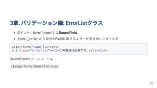 3章.バリデーション編:ErrorListクラス
ポイント: form['name'] はBoundField.
Form._error から自分のFieldに属するエラーを引き出してきている.
print(form['name'].errors)

<ul class="errorlist"><li>この項目は必須です。</li></ul>

BoundFieldのソースコード↓
django/forms/boundfield.py
56
 