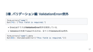 3章.バリデーション編:ValidationErrorr例外
form.errors['name']

Out[74]: ['This field is required.']

ErrorListクラスはValidationError例外を保持している.
Validationの失敗でraiseされるのは、全てこのValidationError例外.
form.errors['name'].data

Out[84]: [ValidationError(['This field is required.'])]

57
 