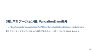3章.バリデーション編:ValidationError例外
https://docs.djangoproject.com/en/3.2/ref/forms/validation/#raising-validationerror
書き方のベストプラクティスという項目があるので、一読しておくと良いともいます.
59
 