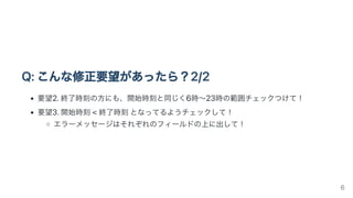 Q:こんな修正要望があったら？2/2
要望2.終了時刻の方にも、開始時刻と同じく6時〜23時の範囲チェックつけて！
要望3.開始時刻<終了時刻となってるようチェックして！
エラーメッセージはそれぞれのフィールドの上に出して！
6
 