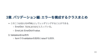 3章.バリデーション編:エラーを構成するクラスまとめ
この二つは自らをHTMLとしてレンダリングすることができる.
ErrorDict: form.errors に入っている。
ErrorList:ErrorDictのvalue.
3.ValidationError例外
formでのvalidation失敗時にraiseする例外.
60
 