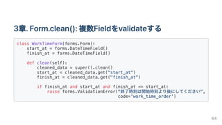 3章.Form.clean():複数Fieldをvalidateする
class WorkTimeForm(forms.Form):

start_at = forms.DateTimeField()

finish_at = forms.DateTimeField()

def clean(self):

cleaned_data = super().clean()

start_at = cleaned_data.get("start_at")

finish_at = cleaned_data.get("finish_at")

if finish_at and start_at and finish_at <= start_at:

raise forms.ValidationError("終了時刻は開始時刻より後にしてください",

code='work_time_order')

64
 