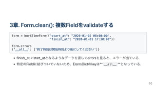 3章.Form.clean():複数Fieldをvalidateする
form = WorkTimeForm({"start_at": "2020-01-02 08:00:00",

"finish_at": "2020-01-01 17:30:00"})

form.errors

{'__all__': ['終了時刻は開始時刻より後にしてください']}

finish_at<start_atとなるようなデータを渡してerrorsを見ると、エラーが出ている.
特定のFieldに結びついていないため、ErorrsDictのkeyは** __all__ **となっている.
65
 
