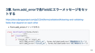 3章.form.add_errorで各Fieldにエラーメッセージをセッ
トする
https://docs.djangoproject.com/ja/3.2/ref/forms/validation/#cleaning-and-validating-
fields-that-depend-on-each-other
Form.add_errorsメソッドを呼ぶ.
class WorkTimeForm(forms.Form):

# .........(省略)...........

def clean(self):

# .......(省略).......

if finish_at <= start_at:

self.add_error('start_at', forms.ValidationError('開始時刻のエラー'))

self.add_error('finish_at', forms.ValidationError('終了時刻のエラー'))

68
 