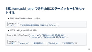 3章.form.add_errorで各Fieldにエラーメッセージをセッ
トする
再掲.raiseValidationErrorした場合.
form.errors

{'__all__': ['終了時刻は開始時刻より後にしてください']}

修正後:add_errorを使った場合.
form = WorkTimeForm({"start_at": "2020-01-02 08:00:00",

"finish_at": "2020-01-01 17:30:00"})

form.errors

Out[105]: {'start_at': ['開始時刻が×'], 'finish_at': ['終了時刻が×']}

69
 