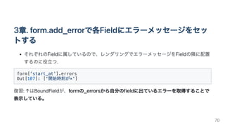 3章.form.add_errorで各Fieldにエラーメッセージをセッ
トする
それぞれのFieldに属しているので、レンダリングでエラーメッセージをFieldの隣に配置
するのに役立つ.
form['start_at'].errors

Out[107]: ['開始時刻が×']

復習:↑はBoundFieldが、formの_errorsから自分のfieldに出ているエラーを取得することで
表示している。
70
 