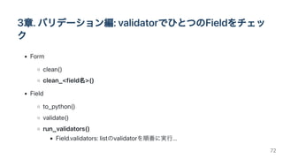 3章.バリデーション編:validatorでひとつのFieldをチェッ
ク
Form
clean()
clean_<field名>()
Field
to_python()
validate()
run_validators()
Field.validators:listのvalidatorを順番に実行...
72
 