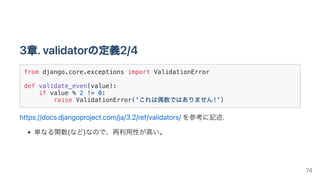 3章.validatorの定義2/4
from django.core.exceptions import ValidationError
def validate_even(value):

if value % 2 != 0:

raise ValidationError('これは偶数ではありません!')

https://docs.djangoproject.com/ja/3.2/ref/validators/を参考に記述.
単なる関数(など)なので、再利用性が高い。
74
 