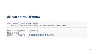 3章.validatorの定義4/4
class NumberForm(forms.Form):

even = forms.IntegerField(validators=[validate_even])

form = NumberForm({'even': '3'})

form.errors

Out[37]: {'even': ['これは偶数ではありません!']}

76
 