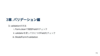 3章.バリデーション編
3.validationの方法
i.Form.cleanで複数Fieldのチェック
ii.validatorを使ってひとつのFieldをチェック
iii.ModelFormのvalidation
78
 