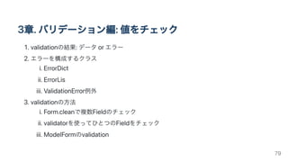 3章.バリデーション編:値をチェック
1.validationの結果:データorエラー
2.エラーを構成するクラス
i.ErrorDict
ii.ErrorLis
iii.ValidationError例外
3.validationの方法
i.Form.cleanで複数Fieldのチェック
ii.validatorを使ってひとつのFieldをチェック
iii.ModelFormのvalidation
79
 