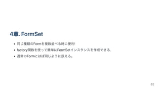 4章.FormSet
同じ種類のFormを複数並べる時に便利!
factory関数を使って簡単にFormSetインスタンスを作成できる.
通常のFormとほぼ同じように扱える。
82
 
