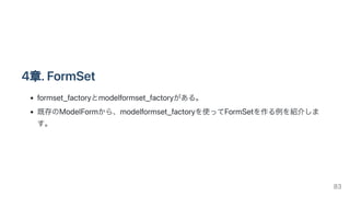 4章.FormSet
formset_factoryとmodelformset_factoryがある。
既存のModelFormから、modelformset_factoryを使ってFormSetを作る例を紹介しま
す。
83
 
