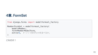 4章.FormSet
from django.forms import modelformset_factory

MemberFormSet = modelformset_factory(

model=Member,

form=MemberModelForm,
extra=5, # いくつ空のFormを並べるか。

)

これだけ！
85
 