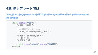 4章.テンプレートでは
https://docs.djangoproject.com/ja/3.2/topics/forms/modelforms/#using-the-formset-in-
the-template
<form method="POST">

{% csrf_token %}

<!-- 補助フィールド -->

{{ form_set.management_form }}

{% for f in form_set %}

{{ f }}

{% endfor %}

<input type="submit" value="SUBMIT!">

</form>

87
 
