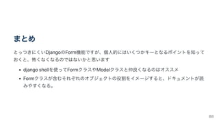 まとめ
とっつきにくいDjangoのForm機能ですが、個人的にはいくつかキーとなるポイントを知って
おくと、怖くなくなるのではないかと思います
djangoshellを使ってFormクラスやModelクラスと仲良くなるのはオススメ
Formクラスが含むそれぞれのオブジェクトの役割をイメージすると、ドキュメントが読
みやすくなる。
88
 