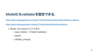 Modelにもvalidatorを設定できる.
https://docs.djangoproject.com/ja/3.2/ref/models/instances/#validating-objects
https://docs.djangoproject.com/ja/3.2/ref/models/fields/#validators
Model:.full_clean()で以下を実行.
clean_fields()->Fieldsのvalidation
clean()
validate_unique()
93
 
