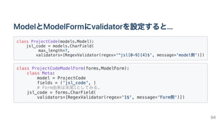 ModelとModelFormにvalidatorを設定すると...
class ProjectCode(models.Model):

jsl_code = models.CharField(

max_length=7,

validators=[RegexValidator(regex='^jsl[0-9]{4}$', message='model側')])

class ProjectCodeModelForm(forms.ModelForm):

class Meta:

model = ProjectCode

fields = ('jsl_code', )

# Form由来は末尾1としてみる.

jsl_code = forms.CharField(

validators=[RegexValidator(regex='1$', message='Form側')])

94
 